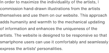 In order to maximize the individuality of the artists, I commission hand-drawn illustrations from the artists themselves and use them on our website. This approach adds humanity and warmth to the mechanical updating of information and enhances the uniqueness of the artists. The website is designed to be responsive so that smartphone users can use it comfortably and seamlessly express the artists' personalities.