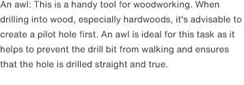 An awl: This is a handy tool for woodworking. When drilling into wood, especially hardwoods, it's advisable to create a pilot hole first. An awl is ideal for this task as it helps to prevent the drill bit from walking and ensures that the hole is drilled straight and true. 