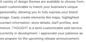 A variety of design themes are available to choose from, each customizable to match your business's unique personality, allowing you to fully express your brand image. Easily create elements like maps, highlighted contact information, store details, staff profiles, and menus. THOUGHT is a semi-customizable web service currently in development. I appreciate your patience as we prepare for the upcoming release announcement.