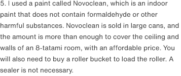 5. I used a paint called Novoclean, which is an indoor paint that does not contain formaldehyde or other harmful substances. Novoclean is sold in large cans, and the amount is more than enough to cover the ceiling and walls of an 8-tatami room, with an affordable price. You will also need to buy a roller bucket to load the roller. A sealer is not necessary. 