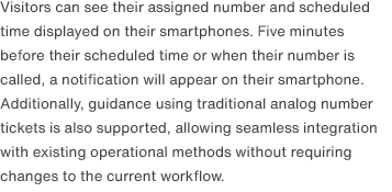 Visitors can see their assigned number and scheduled time displayed on their smartphones. Five minutes before their scheduled time or when their number is called, a notification will appear on their smartphone. Additionally, guidance using traditional analog number tickets is also supported, allowing seamless integration with existing operational methods without requiring changes to the current workflow.