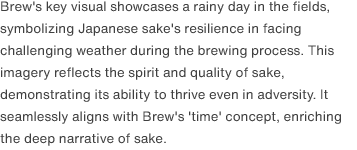 Brew's key visual showcases a rainy day in the fields, symbolizing Japanese sake's resilience in facing challenging weather during the brewing process. This imagery reflects the spirit and quality of sake, demonstrating its ability to thrive even in adversity. It seamlessly aligns with Brew's 'time' concept, enriching the deep narrative of sake.
