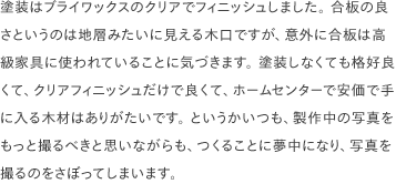 塗装はブライワックスのクリアでフィニッシュしました。 合板の良さというのは地層みたいに見える木口ですが、意外に合板は高級家具に使われていることに気づきます。 塗装しなくても格好良くて、クリアフィニッシュだけで良くて、ホームセンターで安価で手に入る木材はありがたいです。 というかいつも、製作中の写真をもっと撮るべきと思いながらも、つくることに夢中になり、写真を撮るのをさぼってしまいます。 