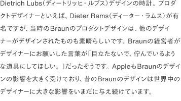 Dietrich Lubs（ディートリッヒ・ルブス）デザインの時計。 プロダクトデザイナーといえば、Dieter Rams（ディーター・ラムス）が有名ですが、当時のBraunのプロダクトデザインは、他のデザイナーがデザインされたものも素晴らしいです。 Braunの経営者がデザイナーにお願いした言葉が「目立たないで、佇んでいるような道具にしてほしい。 」だったそうです。 AppleもBraunのデザインの影響を大きく受けており、昔のBraunのデザインは世界中のデザイナーに大きな影響をいまだに与え続けています。 