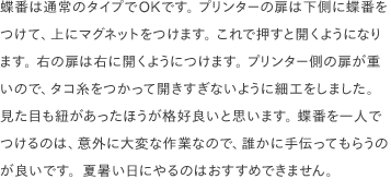 蝶番は通常のタイプでOKです。 プリンターの扉は下側に蝶番をつけて、上にマグネットをつけます。 これで押すと開くようになります。 右の扉は右に開くようにつけます。 プリンター側の扉が重いので、タコ糸をつかって開きすぎないように細工をしました。 見た目も紐があったほうが格好良いと思います。 蝶番を一人でつけるのは、意外に大変な作業なので、誰かに手伝ってもらうのが良いです。夏暑い日にやるのはおすすめできません。