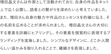 増田晶文さんは作家として活動されており、自身の作品をネット上で広く公開し、読者との繋がりを深めたいと考えていました。 また、増田さん自身の魅力や作品のエッセンスを的確に伝え、その名前を広めることが求められました。増田晶文さんの大切にする要素を詳細にヒアリングし、その要素を視覚的に表現するブランディングを実施しました。 シンプルなデザインに、どこか人間らしい温かみを取り入れることで、繊細さを表現しました。