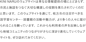 KINI NARUのウェブサイトは単なる情報提供の場にとどまらず、市民と施設をつなぐ大切な橋渡しの役割を果たされていくのだと思います。このウェブサイトを通じて、枚方市の注目すべき生涯学習センター・図書館の活動や魅力が、より多くの人々に届けられることを願っています。これからも利用者の声を反映しながら地域コミュニティのつながりがさらに深まり進化していくウェブサイトを、ぜひ訪れてみてください。