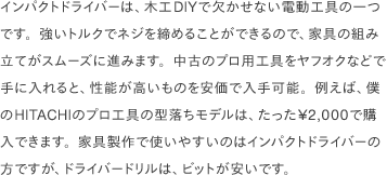 インパクトドライバーは、木工DIYで欠かせない電動工具の一つです。強いトルクでネジを締めることができるので、家具の組み立てがスムーズに進みます。中古のプロ用工具をヤフオクなどで手に入れると、性能が高いものを安価で入手可能。例えば、僕のHITACHIのプロ工具の型落ちモデルは、たった¥2,000で購入できます。家具製作で使いやすいのはインパクトドライバーの方ですが、ドライバードリルは、ビットが安いです。 