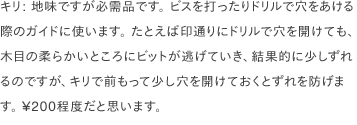 キリ: 地味ですが必需品です。 ビスを打ったりドリルで穴をあける際のガイドに使います。 たとえば印通りにドリルで穴を開けても、木目の柔らかいところにビットが逃げていき、結果的に少しずれるのですが、キリで前もって少し穴を開けておくとずれを防げます。 ¥200程度だと思います。