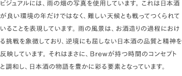 ビジュアルには、雨の畑の写真を使用しています。 これは日本酒が良い環境の年だけではなく、難しい天候とも戦ってつくられていることを表現しています。 雨の風景は、お酒造りの過程における挑戦を象徴しており、逆境にも屈しない日本酒の品質と精神を反映しています。 それはまさに、Brewが持つ時間のコンセプトと調和し、日本酒の物語を豊かに彩る要素となっています。