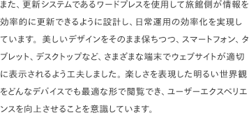 また、更新システムであるワードプレスを使用して旅館側が情報を効率的に更新できるように設計し、日常運用の効率化を実現しています。美しいデザインをそのまま保ちつつ、スマートフォン、タブレット、デスクトップなど、さまざまな端末でウェブサイトが適切に表示されるよう工夫しました。 楽しさを表現した明るい世界観をどんなデバイスでも最適な形で閲覧でき、ユーザーエクスペリエンスを向上させることを意識しています。