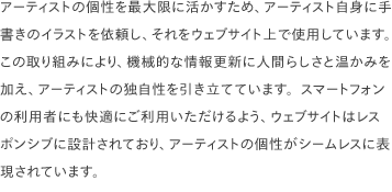 アーティストの個性を最大限に活かすため、アーティスト自身に手書きのイラストを依頼し、それをウェブサイト上で使用しています。 この取り組みにより、機械的な情報更新に人間らしさと温かみを加え、アーティストの独自性を引き立てています。スマートフォンの利用者にも快適にご利用いただけるよう、ウェブサイトはレスポンシブに設計されており、アーティストの個性がシームレスに表現されています。