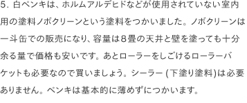 5. 白ペンキは、ホルムアルデヒドなどが使用されていない室内用の塗料ノボクリーンという塗料をつかいました。 ノボクリーンは一斗缶での販売になり、容量は8畳の天井と壁を塗っても十分余る量で価格も安いです。 あとローラーをしごけるローラーバケットも必要なので買いましょう。 シーラー(下塗り塗料)は必要ありません。 ペンキは基本的に薄めずにつかいます。