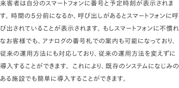 来客者は自分のスマートフォンに番号と予定時刻が表示されます。 時間の5分前になるか、呼び出しがあるとスマートフォンに呼び出されていることが表示されます。 もしスマートフォンに不慣れなお客様でも、アナログの番号札での案内も可能になっており、従来の運用方法にも対応しており、従来の運用方法を変えずに導入することができます。これにより、既存のシステムになじみのある施設でも簡単に導入することができます。