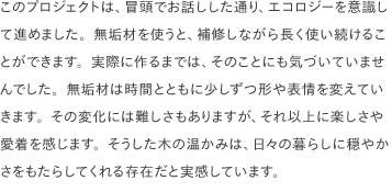 このプロジェクトは、冒頭でお話しした通り、エコロジーを意識して進めました。無垢材を使うと、補修しながら長く使い続けることができます。実際に作るまでは、そのことにも気づいていませんでした。無垢材は時間とともに少しずつ形や表情を変えていきます。その変化には難しさもありますが、それ以上に楽しさや愛着を感じます。そうした木の温かみは、日々の暮らしに穏やかさをもたらしてくれる存在だと実感しています。
