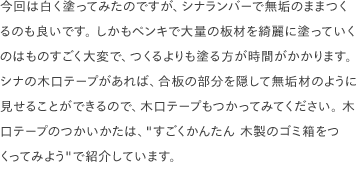 今回は白く塗ってみたのですが、シナランバーで無垢のままつくるのも良いです。 しかもペンキで大量の板材を綺麗に塗っていくのはものすごく大変で、つくるよりも塗る方が時間がかかります。 シナの木口テープがあれば、合板の部分を隠して無垢材のように見せることができるので、木口テープもつかってみてください。 木口テープのつかいかたは、<a href="/scrap/article/2020-12_wood-trash/">"すごくかんたん 木製のゴミ箱をつくってみよう"</a>で紹介しています。
