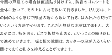 今回の戸建ての場合は直接貼り付けずに、防音のゴムシートを全体に敷いて、その上に古材を敷いて行きました。 貼り方は、上の図のような感じで部屋の端から敷いて行き、はみ出たら切っていくという方法でやります。 これだと無駄な木材はでません。 大まかには、板を切る、ビスで板材を止める、ということの繰り返しで進めていきます。  板と板の隙間は、カッターの刃が入るくらい開けておくと軋みを抑えることができます。