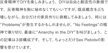 反骨精神でDIYを楽しみましょう。DIYは自由と創造性の象徴です。反骨精神を胸に秘めなくてもいいですが、既成概念をぶち壊しながら、自分だけの家具作りに挑戦してみましょう。時には“Problems”が発生するかもしれませんが、“No Feelings”の精神で乗り切り、最後に“Anarchy in the DIY”を叫びましょう。この記事は3部構成です。そして、ちょっとだけSex Pistolsの影響を受けています。