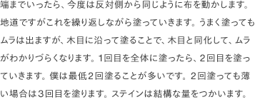 端までいったら、今度は反対側から同じように布を動かします。 地道ですがこれを繰り返しながら塗っていきます。 うまく塗ってもムラは出ますが、木目に沿って塗ることで、木目と同化して、ムラがわかりづらくなります。 1回目を全体に塗ったら、2回目を塗っていきます。 僕は最低2回塗ることが多いです。 2回塗っても薄い場合は3回目を塗ります。 ステインは結構な量をつかいます。