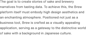 The goal is to create stories of sake and brewery narratives from tasting data. To achieve this, the Brew platform itself must embody high design aesthetics and an enchanting atmosphere. Positioned not just as a business tool, Brew is crafted as a visually appealing application, serving as a gateway to the distinctive world of sake with a background in Japanese culture.
