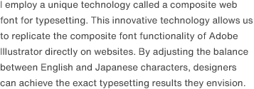I employ a unique technology called a composite web font for typesetting. This innovative technology allows us to replicate the composite font functionality of Adobe Illustrator directly on websites. By adjusting the balance between English and Japanese characters, designers can achieve the exact typesetting results they envision.