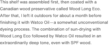 This shelf was assembled first, then coated with a Canadian wood preservative called Wood Long Eco. After that, I left it outdoors for about a month before finishing it with Watco Oil—a somewhat unconventional dyeing process. The combination of sun-drying with Wood Long Eco followed by Watco Oil resulted in an extraordinarily deep tone, even with SPF wood.