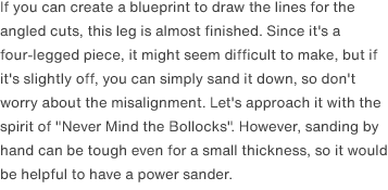 If you can create a blueprint to draw the lines for the angled cuts, this leg is almost finished. Since it's a four-legged piece, it might seem difficult to make, but if it's slightly off, you can simply sand it down, so don't worry about the misalignment. Let's approach it with the spirit of "Never Mind the Bollocks". However, sanding by hand can be tough even for a small thickness, so it would be helpful to have a power sander.