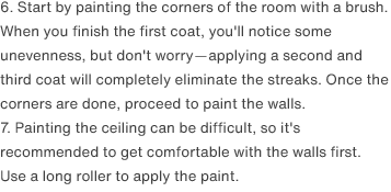 6. Start by painting the corners of the room with a brush. When you finish the first coat, you'll notice some unevenness, but don't worry—applying a second and third coat will completely eliminate the streaks. Once the corners are done, proceed to paint the walls.
                7. Painting the ceiling can be difficult, so it's recommended to get comfortable with the walls first. Use a long roller to apply the paint.