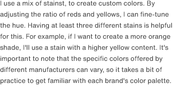 I use a mix of stainst, to create custom colors. By adjusting the ratio of reds and yellows, I can fine-tune the hue. Having at least three different stains is helpful for this. For example, if I want to create a more orange shade, I'll use a stain with a higher yellow content. It's important to note that the specific colors offered by different manufacturers can vary, so it takes a bit of practice to get familiar with each brand's color palette. 