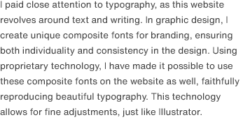 I paid close attention to typography, as this website revolves around text and writing. In graphic design, I create unique composite fonts for branding, ensuring both individuality and consistency in the design. Using proprietary technology, I have made it possible to use these composite fonts on the website as well, faithfully reproducing beautiful typography. This technology allows for fine adjustments, just like Illustrator.