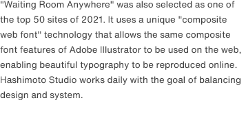 "Waiting Room Anywhere" was also selected as one of the top 50 sites of 2021. It uses a unique "composite web font" technology that allows the same composite font features of Adobe Illustrator to be used on the web, enabling beautiful typography to be reproduced online. Hashimoto Studio works daily with the goal of balancing design and system.