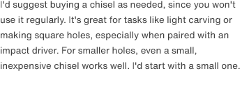 I'd suggest buying a chisel as needed, since you won't use it regularly. It's great for tasks like light carving or making square holes, especially when paired with an impact driver. For smaller holes, even a small, inexpensive chisel works well. I'd start with a small one.