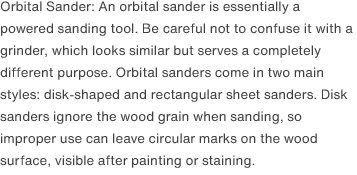 Orbital Sander: An orbital sander is essentially a powered sanding tool. Be careful not to confuse it with a grinder, which looks similar but serves a completely different purpose. Orbital sanders come in two main styles: disk-shaped and rectangular sheet sanders. Disk sanders ignore the wood grain when sanding, so improper use can leave circular marks on the wood surface, visible after painting or staining. 