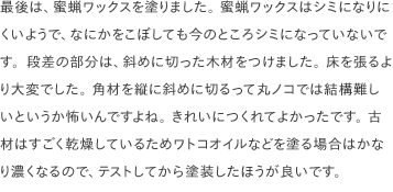最後は、蜜蝋ワックスを塗りました。 蜜蝋ワックスはシミになりにくいようで、なにかをこぼしても今のところシミになっていないです。段差の部分は、斜めに切った木材をつけました。 床を張るより大変でした。 角材を縦に斜めに切るって丸ノコでは結構難しいというか怖いんですよね。 きれいにつくれてよかったです。 古材はすごく乾燥しているためワトコオイルなどを塗る場合はかなり濃くなるので、テストしてから塗装したほうが良いです。