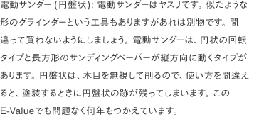 電動サンダー(円盤状): 電動サンダーはヤスリです。 似たような形のグラインダーという工具もありますがあれは別物です。 間違って買わないようにしましょう。 電動サンダーは、円状の回転タイプと長方形のサンディングペーパーが縦方向に動くタイプがあります。 円盤状は、木目を無視して削るので、使い方を間違えると、塗装するときに円盤状の跡が残ってしまいます。 このE-Valueでも問題なく何年もつかえています。