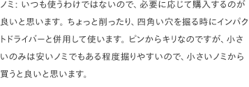 ノミ: いつも使うわけではないので、必要に応じて購入するのが良いと思います。 ちょっと削ったり、四角い穴を掘る時にインパクトドライバーと併用して使います。 ピンからキリなのですが、小さいのみは安いノミでもある程度掘りやすいので、小さいノミから買うと良いと思います。