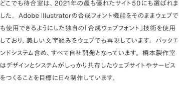 どこでも待合室は、2021年の最も優れたサイト50にも選ばれました。Adobe Illustratorの合成フォント機能をそのままウェブでも使用できるようにした独自の「合成ウェブフォント」技術を使用しており、美しい文字組みをウェブでも再現しています。バックエンドシステム含め、すべて自社開発となっています。橋本製作室はデザインとシステムがしっかり共存したウェブサイトやサービスをつくることを目標に日々制作しています。
