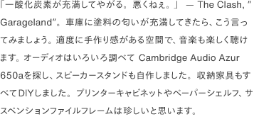 「一酸化炭素が充満してやがる。悪くねぇ。 」  — The Clash, ”Garageland”。車庫に塗料の匂いが充満してきたら、こう言ってみましょう。 適度に手作り感がある空間で、音楽も楽しく聴けます。 オーディオはいろいろ調べて Cambridge Audio Azur 650aを探し、スピーカースタンドも自作しました。収納家具もすべてDIYしました。プリンターキャビネットやペーパーシェルフ、サスペンションファイルフレームは珍しいと思います。