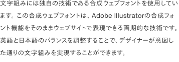 文字組みには独自の技術である合成ウェブフォントを使用しています。 この合成ウェブフォントは、Adobe Illustratorの合成フォント機能をそのままウェブサイトで表現できる画期的な技術です。 英語と日本語のバランスを調整することで、デザイナーが意図した通りの文字組みを実現することができます。