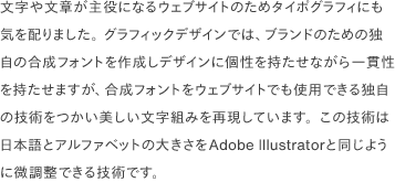 文字や文章が主役になるウェブサイトのためタイポグラフィにも気を配りました。 グラフィックデザインでは、ブランドのための独自の合成フォントを作成しデザインに個性を持たせながら一貫性を持たせますが、合成フォントをウェブサイトでも使用できる独自の技術をつかい美しい文字組みを再現しています。この技術は日本語とアルファベットの大きさをAdobe Illustratorと同じように微調整できる技術です。