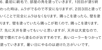 6. 最初に刷毛で、部屋の角を塗っていきます。 1回目が塗り終わった時は、ムラがでるので不安になりますが、2回3回と塗っていくことで完全にムラはなくなります。 隅っこを塗ったら、壁を塗ります。 壁を塗っていたら隅っこが乾くので、隅っこを塗ります。 7. 先に天井を塗ってもいいと思いますが、天井は大変なので、壁で慣れてから塗るのがおすすめです。 長いローラーをつかって塗っていきます。 暑い日にやるのは避けた方がいいです。