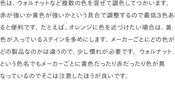 色は、ウォルナットなど複数の色を混ぜて調色してつかいます。 赤が強いか黄色が強いかという具合で調整するので最低3色あると便利です。 たとえば、オレンジに色を近づけたい場合は、黄色が入っているステインを多めにします。 メーカーごとにどの色がどの製品なのかは違うので、少し慣れが必要です。ウォルナットという色名でもメーカーごとに黄色だったり赤だったり色が異なっているのでそこは注意したほうが良いです。