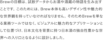 Brewの目標は、試飲データからお酒や酒蔵の物語を生み出すことです。 このためには、Brew本体も高いデザイン性や魅力的な世界観を持っていなければなりません。 そのためBrewを単なる業務ツールではなく、ビジュアルに魅力的なアプリケーションとして位置づけ、日本文化を背景に持つ日本酒の独自性豊かな世界への入り口となるように設計しました。