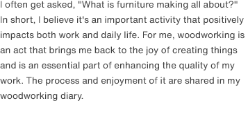 I often get asked, "What is furniture making all about?" In short, I believe it's an important activity that positively impacts both work and daily life. For me, woodworking is an act that brings me back to the joy of creating things and is an essential part of enhancing the quality of my work. The process and enjoyment of it are shared in my woodworking diary.
