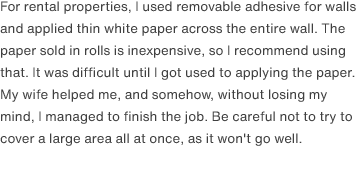 For rental properties, I used removable adhesive for walls and applied thin white paper across the entire wall. The paper sold in rolls is inexpensive, so I recommend using that. It was difficult until I got used to applying the paper. My wife helped me, and somehow, without losing my mind, I managed to finish the job. Be careful not to try to cover a large area all at once, as it won't go well.
