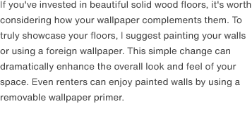 If you've invested in beautiful solid wood floors, it's worth considering how your wallpaper complements them. To truly showcase your floors, I suggest painting your walls or using a foreign wallpaper. This simple change can dramatically enhance the overall look and feel of your space. Even renters can enjoy painted walls by using a removable wallpaper primer.