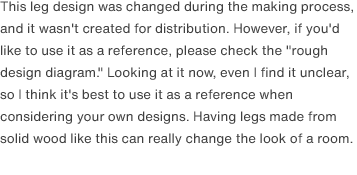 This leg design was changed during the making process, and it wasn't created for distribution. However, if you'd like to use it as a reference, please check the "rough design diagram." Looking at it now, even I find it unclear, so I think it's best to use it as a reference when considering your own designs. Having legs made from solid wood like this can really change the look of a room.
