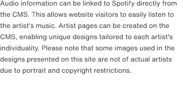 Audio information can be linked to Spotify directly from the CMS. This allows website visitors to easily listen to the artist's music. Artist pages can be created on the CMS, enabling unique designs tailored to each artist's individuality. Please note that some images used in the designs presented on this site are not of actual artists due to portrait and copyright restrictions.