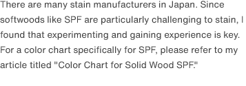 There are many stain manufacturers in Japan. Since softwoods like SPF are particularly challenging to stain, I found that experimenting and gaining experience is key. For a color chart specifically for SPF, please refer to my article titled <a href="/scrap/article/2020-12_wood-color-chart/">"Color Chart for Solid Wood SPF."</a>