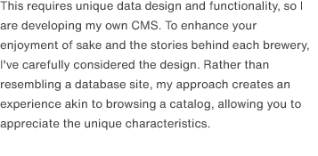 This requires unique data design and functionality, so I are developing my own CMS. To enhance your enjoyment of sake and the stories behind each brewery, I've carefully considered the design. Rather than resembling a database site, my approach creates an experience akin to browsing a catalog, allowing you to appreciate the unique characteristics.